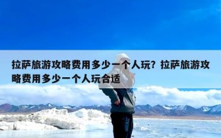 拉萨旅游攻略费用多少一个人玩？拉萨旅游攻略费用多少一个人玩合适