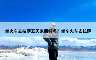 坐火车去拉萨五天来回够吗？坐车火车去拉萨