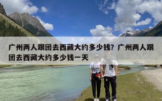 广州两人跟团去西藏大约多少钱？广州两人跟团去西藏大约多少钱一天