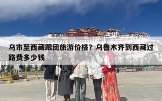 乌市至西藏跟团旅游价格？乌鲁木齐到西藏过路费多少钱