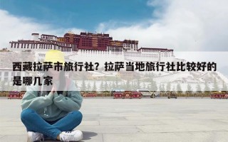 西藏拉萨市旅行社？拉萨当地旅行社比较好的是哪几家