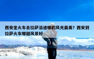 西安坐火车去拉萨沿途哪的风光最美？西安到拉萨火车哪趟风景好