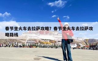 春节坐火车去拉萨攻略？春节坐火车去拉萨攻略路线