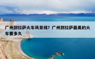 广州到拉萨火车风景线？广州到拉萨最美的火车要多久