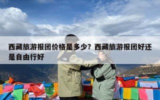 西藏旅游报团价格是多少？西藏旅游报团好还是自由行好