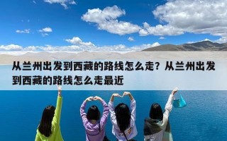 从兰州出发到西藏的路线怎么走？从兰州出发到西藏的路线怎么走最近