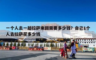 一个人去一趟拉萨来回需要多少钱？自己1个人去拉萨花多少钱
