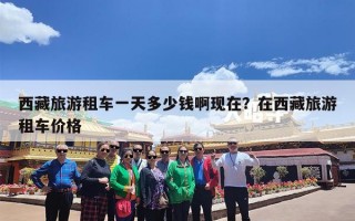 西藏旅游租车一天多少钱啊现在？在西藏旅游租车价格