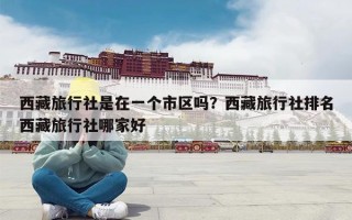 西藏旅行社是在一个市区吗？西藏旅行社排名西藏旅行社哪家好