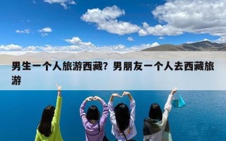 男生一个人旅游西藏？男朋友一个人去西藏旅游