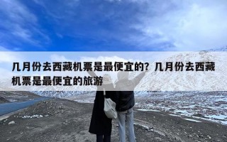 几月份去西藏机票是最便宜的？几月份去西藏机票是最便宜的旅游