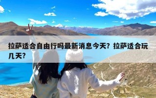 拉萨适合自由行吗最新消息今天？拉萨适合玩几天?
