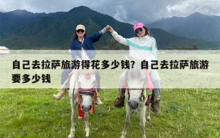 自己去拉萨旅游得花多少钱？自己去拉萨旅游要多少钱