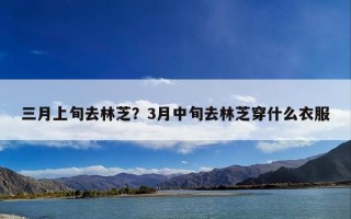 三月上旬去林芝？3月中旬去林芝穿什么衣服