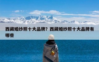 西藏婚纱照十大品牌？西藏婚纱照十大品牌有哪些