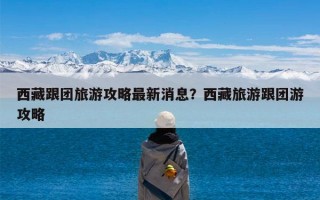 西藏跟团旅游攻略最新消息？西藏旅游跟团游攻略