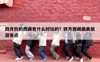 四月份的西藏有什么好玩的？四月西藏最美旅游景点