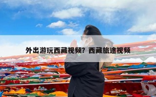 外出游玩西藏视频？西藏旅途视频