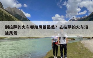 到拉萨的火车哪段风景最美？去拉萨的火车沿途风景