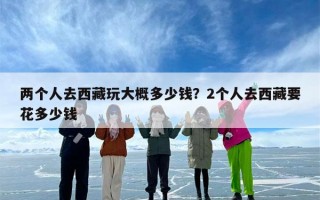 两个人去西藏玩大概多少钱？2个人去西藏要花多少钱