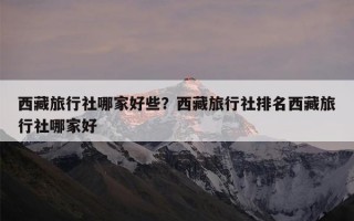 西藏旅行社哪家好些？西藏旅行社排名西藏旅行社哪家好