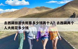 去西藏旅游大概要多少钱两个人？去西藏两个人大概花多少钱