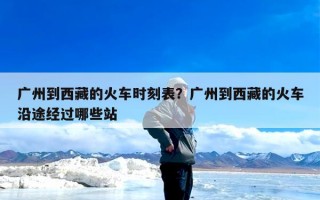 广州到西藏的火车时刻表？广州到西藏的火车沿途经过哪些站