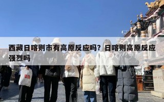 西藏日喀则市有高原反应吗？日喀则高原反应强烈吗