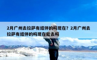 2月广州去拉萨有结伴的吗现在？2月广州去拉萨有结伴的吗现在能去吗