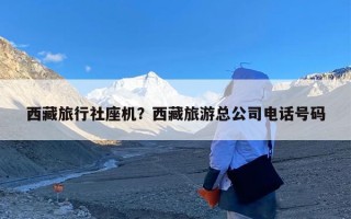 西藏旅行社座机？西藏旅游总公司电话号码