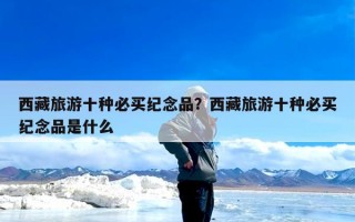 西藏旅游十种必买纪念品？西藏旅游十种必买纪念品是什么