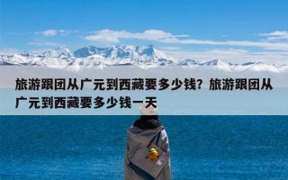 旅游跟团从广元到西藏要多少钱？旅游跟团从广元到西藏要多少钱一天