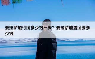 去拉萨旅行团多少钱一天？去拉萨旅游团要多少钱