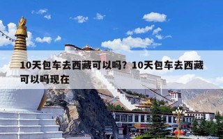 10天包车去西藏可以吗？10天包车去西藏可以吗现在