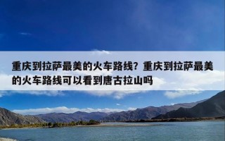 重庆到拉萨最美的火车路线？重庆到拉萨最美的火车路线可以看到唐古拉山吗