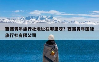 西藏青年旅行社地址在哪里呀？西藏青年国际旅行社有限公司