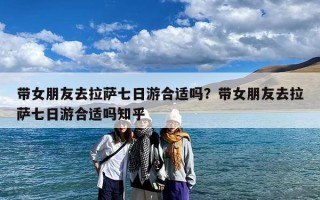 带女朋友去拉萨七日游合适吗？带女朋友去拉萨七日游合适吗知乎