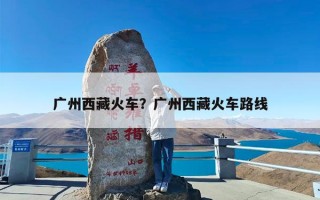 广州西藏火车？广州西藏火车路线