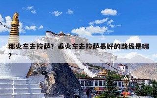 那火车去拉萨？乘火车去拉萨最好的路线是哪?