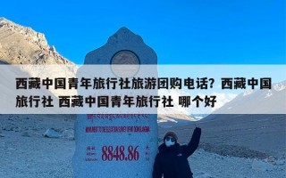 西藏中国青年旅行社旅游团购电话？西藏中国旅行社 西藏中国青年旅行社 哪个好