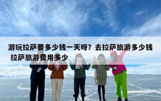 游玩拉萨要多少钱一天呀？去拉萨旅游多少钱 拉萨旅游费用多少