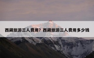 西藏旅游三人费用？西藏旅游三人费用多少钱