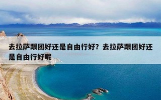 去拉萨跟团好还是自由行好？去拉萨跟团好还是自由行好呢