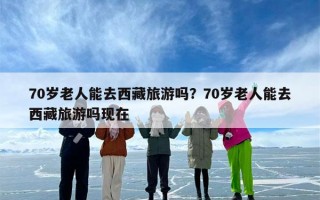 70岁老人能去西藏旅游吗？70岁老人能去西藏旅游吗现在