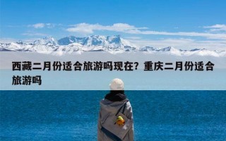 西藏二月份适合旅游吗现在？重庆二月份适合旅游吗