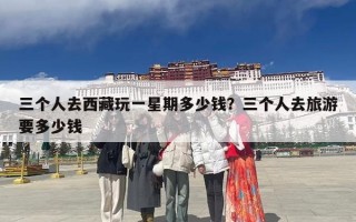 三个人去西藏玩一星期多少钱？三个人去旅游要多少钱