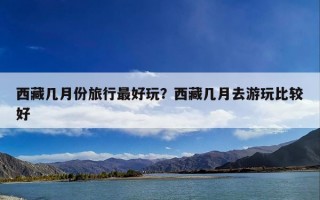 西藏几月份旅行最好玩？西藏几月去游玩比较好