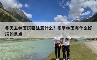 冬天去林芝玩要注意什么？冬季林芝有什么好玩的景点