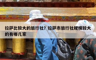 拉萨比较大的旅行社？拉萨市旅行社规模较大的有哪几家
