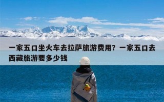 一家五口坐火车去拉萨旅游费用？一家五口去西藏旅游要多少钱